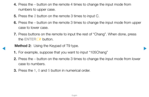 Page 187▶
English
▶
4. Press the – button on the remote 4 times to change the input mode from 
numbers to upper case.
5.  Press the 2 button on the remote 3 times to input C.
6.  Press the – button on the remote 3 times to change the input mode from upper 
case to lower case.
7.  Press buttons on the remote to input the rest of “Chang”. When done, press 
the ENTER
E button.
Method 2:  Using the Keypad of T9 type.
1.  For example, suppose that you want to input “105Chang”
2.  Press the – button on the remote 3...