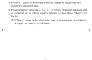 Page 188▶
English
▶
4. Press the – button on the remote 3 times to change the input mode from 
numbers to capitalized case.
5.  Press numbers in sequence: 2, 4, 2, 6, 4. A window will appear displaying a list 
of words that can be entered using the selected numbers. Select “Chang” from 
the list.
 
NIf “Chang” cannot be found in the list, select + to create your own dictionary.
Add your own word to your dictionary  