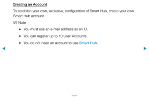 Page 189▶
English
▶
Creating an AccountTo establish your own, exclusive, configuration of Smart Hub, create your own 
Smart Hub account.
 
NNote
 
●You must use an e-mail address as an ID.
 
●You can register up to 10 User Accounts.
 
●You do not need an account to use Smart Hub.  