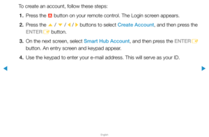 Page 190▶
English
▶
To create an account, follow these steps:1.  Press the 
a button on your remote control. The Login screen appears.
2.  Press the 
u / 
d  / 
l / 
r buttons to select Create Account, and then press the 
ENTER E button.
3.  On the next screen, select Smart Hub Account, and then press the ENTER
E 
button. An entry screen and keypad appear.
4.  Use the keypad to enter your e-mail address. This will serve as your ID.  