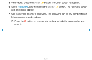 Page 191▶
English
▶
5. When done, press the ENTER
E button. The Login screen re-appears.
6. Select  Password, and then press the ENTER
E button. The Password screen 
and a keyboard appear.
7.  Use the keypad to enter a password. The password can be any combination of 
letters, numbers, and symbols.
 
NPress the 
a button on your remote to show or hide the password as you 
enter it.  