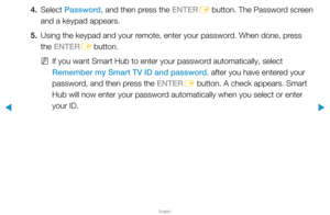 Page 195▶
English
▶
4. Select Password, and then press the ENTER
E button. The Password screen 
and a keypad appears.
5.  Using the keypad and your remote, enter your password. When done, press 
the ENTER
E button.
 
NIf you want Smart Hub to enter your password automatically, select 
Remember my Smart TV ID and password. after you have entered your 
password, and then press the ENTER
E button. A check appears. Smart 
Hub will now enter your password automatically when you select or enter 
your ID.  