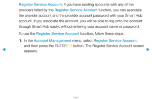 Page 198▶
English
▶
Register Service Account: If you have existing accounts with any of the 
providers listed by the Register Service Account function, you can associate 
the provider account and the provider account password with your Smart Hub 
account. If you associate the account, you will be able to log onto the \
account 
through Smart Hub easily, without entering your account name or password.
To use the Register Service Account function, follow these steps:1.  In the Account Management menu, select...