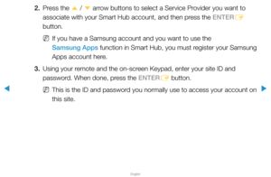 Page 199▶
English
▶
2. Press the 
u / 
d  arrow buttons to select a Service Provider you want to 
associate with your Smart Hub account, and then press the ENTER E 
button.
 
NIf you have a Samsung account and you want to use the 
Samsung Apps function in Smart Hub, you must register your Samsung 
Apps account here.
3.  Using your remote and the on-screen Keypad, enter your site ID and 
password. When done, press the ENTER
E button.
 
NThis is the ID and password you normally use to access your account on 
this...