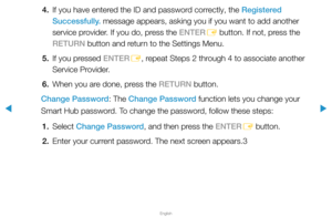 Page 200▶
English
▶
4. If you have entered the ID and password correctly, the Registered 
Successfully. message appears, asking you if you want to add another 
service provider. If you do, press the ENTER
E button. If not, press the 
RETURN button and return to the Settings Menu.
5.  If you pressed ENTER
E, repeat Steps 2 through 4 to associate another 
Service Provider.
6.  When you are done, press the RETURN button.
Change Password: The Change Password function lets you change your 
Smart Hub password. To...