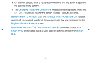 Page 201▶
English
▶
3. On the next screen, enter a new password on the first line. Enter it again on 
the second line to confirm.
4. The  Changing Password Completed. message screen appears. Press the 
ENTER E button or wait for the screen to close - about 5 seconds.
Remove from TV Account List: The Remove from TV Account List function 
cancels all your current registered Service Accounts that you registered on the 
Register Service Account screen.
Deactivate Account: The Deactivate Account function deactivates...