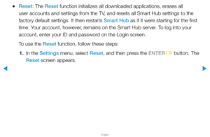 Page 203▶
English
▶
 
●Reset: The Reset function initializes all downloaded applications, erases all 
user accounts and settings from the TV, and resets all Smart Hub settings to the 
factory default settings. It then restarts Smart Hub as if it were starting for the first 
time. Your account, however, remains on the Smart Hub server. To log into your 
account, enter your ID and password on the Login screen.
To use the Reset function, follow these steps: 
1.  In the Settings menu, select Reset, and then press...