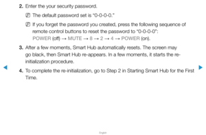 Page 204▶
English
▶
2. Enter the your security password.
 
NThe default password set is “0-0-0-0.”
 
NIf you forget the password you created, press the following sequence of 
remote control buttons to reset the password to “0-0-0-0”:  
POWER (off)  → MUTE 
→ 8 
→ 2 
→ 4 
→ POWER (on).
3.  After a few moments, Smart Hub automatically resets. The screen may 
go black, then Smart Hub re-appears. In a few moments, it starts the re-
initialization procedure.
4.  To complete the re-initialization, go to Step 2 in...