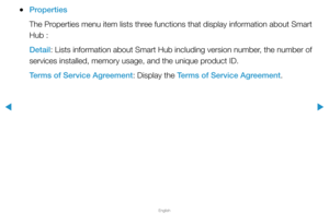 Page 205▶
English
▶
 
●Properties
The Properties menu item lists three functions that display information about Smart 
Hub :
Detail: Lists information about Smart Hub including version number, the number of 
services installed, memory usage, and the unique product ID.
Terms of Service Agreement: Display the Terms of Service Agreement.  