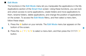 Page 206▶
English
▶
 
■
Edit Mode
The functions in the Edit Mode menu let you manipulate the applications in the My 
Applications section of the Smart Hub  screen. Using these functions, you can lock 
and unlock access to some applications, create folders and move applications to 
them, rename folders, delete applications, and change the position of applicati\
ons 
on the screen. To access the Edit Mode Menu, and then select a menu item, 
follow these steps:
1.  Press the 
{ button on your remote. The Edit Mode...