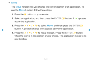 Page 208▶
English
▶
 
●Move
The Move function lets you change the screen position of an application. To 
use the Move function, follow these steps:
1.  Press the 
{ button on your remote.
2.  Select an application, and then press the ENTER
E button. A 
c appears 
above the application.
3.  Press the 
u / 
d  / 
l / 
r to select Move, and then press the ENTER
E 
button. A position change icon appears above the application.
4.  Press the 
u / 
d  / 
l / 
r to move the icon. Press the ENTER
E button 
when the icon...