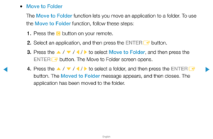 Page 209▶
English
▶
 
●Move to Folder
The Move to Folder function lets you move an application to a folder. To use 
the Move to Folder function, follow these steps:
1.  Press the 
{ button on your remote.
2.  Select an application, and then press the ENTER
E button.
3.  Press the 
u / 
d  / 
l / 
r to select Move to Folder, and then press the 
ENTER E button. The Move to Folder screen opens.
4.  Press the 
u / 
d  / 
l / 
r to select a folder, and then press the ENTER
E 
button. The Moved to Folder message...