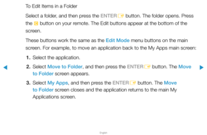 Page 211▶
English
▶
To Edit Items in a Folder
Select a folder, and then press the ENTERE button. The folder opens. Press 
the  { button on your remote. The Edit buttons appear at the bottom of the 
screen.
These buttons work the same as the Edit Mode menu buttons on the main 
screen. For example, to move an application back to the My Apps main screen:
1.  Select the application.
2. Select  Move to Folder, and then press the ENTER
E button. The Move 
to Folder screen appears.
3. Select  My Apps, and then press...