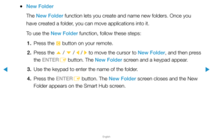 Page 212▶
English
▶
 
●New Folder
The New Folder function lets you create and name new folders. Once you 
have created a folder, you can move applications into it.
To use the New Folder function, follow these steps:
1.  Press the 
{ button on your remote.
2.  Press the 
u / 
d  / 
l / 
r to move the cursor to New Folder, and then press 
the ENTER E button. The New Folder screen and a keypad appear.
3.  Use the keypad to enter the name of the folder.
4.  Press the ENTER
E button. The New Folder screen closes and...