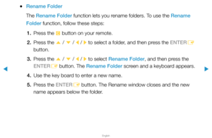 Page 213▶
English
▶
 
●Rename Folder
The Rename Folder function lets you rename folders. To use the Rename 
Folder function, follow these steps:
1.  Press the 
{ button on your remote.
2.  Press the 
u / 
d  / 
l / 
r to select a folder, and then press the ENTER
E 
button.
3.  Press the 
u / 
d  / 
l / 
r to select Rename Folder, and then press the 
ENTER E button. The Rename Folder screen and a keyboard appears.
4.  Use the key board to enter a new name.
5.  Press the ENTER
E button. The Rename window closes...