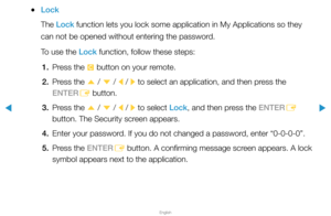 Page 214▶
English
▶
 
●Lock
The Lock function lets you lock some application in My Applications so they 
can not be opened without entering the password.
To use the Lock function, follow these steps:
1.  Press the 
{ button on your remote.
2.  Press the 
u / 
d  / 
l / 
r  to select an application, and then press the 
ENTER E button.
3.  Press the 
u / 
d  / 
l / 
r to select Lock, and then press the ENTER
E 
button. The Security screen appears.
4.  Enter your password. If you do not changed a password, enter...