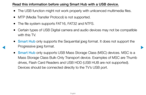 Page 220▶
English
▶
Read this information before using Smart Hub with a USB device.
 
●The USB function might not work properly with unlicenced multimedia files.
 
●MTP (Media Transfer Protocol) is not supported.
 
●The file system supports FAT16, FAT32 and NTFS.
 
●Certain types of USB Digital camera and audio devices may not be compati\
ble 
with this TV.
 
●Smart Hub only supports the Sequential jpeg format. It does not support the 
Progressive jpeg format.
 
●Smart Hub only supports USB Mass Storage Class...