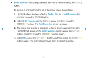 Page 23▶
English
▶
 
●Edit Favorites: Removing a channel from list of favorites using the TOOLS 
buton.
To remove a channel from the list of favorites, follow these steps:
1.  Highlight a favorite channel in the Added Ch. list or All Channels list, 
and then press the TOOLS button.
2. Select  Edit Favorites in the TOOLS menu, and then press the 
ENTER E button. The Edit Favorites screen appears.
3.  The group this favorite is assigned to has a green square in front of it. 
Highlight that group on the Edit...