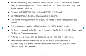 Page 221▶
English
▶
 
●Before connecting your device to the TV, please back up your files to prevent 
them from damage or loss of data. SAMSUNG is not responsible for any data 
file damage or data loss.
 
●Connect a USB HDD to the dedicated USB 1 (HDD) port.
 
●Do not disconnect the USB device while it is loading.
 
●The higher the resolution of the image, the longer it takes to display on the 
screen.
 
●The maximum supported JPEG resolution is 15360 x 8640 pixels.
 
●If a file is corrupted or the TV does not...