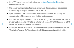 Page 223▶
English
▶
 
●If the TV has no input during the time set in Auto Protection Time, the 
Screensaver will run.
 
●The power-saving mode of some external hard disk drives may be released 
automatically when you connect them to the TV.
 
●If you connect a USB device with a USB extension cable, the TV may not 
recognize the USB device or read the files on the device.
 
●If a USB device you connect to the TV is not recognized, the files on the device 
are corrupted, or a file in the list is not played,...