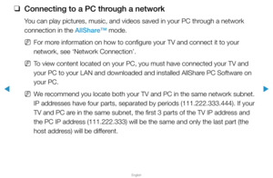 Page 224▶
English
▶
 
❑
Connecting to a PC through a network
You can play pictures, music, and videos saved in your PC through a network 
connection in the AllShare™ mode.
 
NFor more information on how to configure your TV and connect it to your 
network, see ‘Network Connection’.
 
NTo view content located on your PC, you must have connected your TV and 
your PC to your LAN and downloaded and installed AllShare PC Software on 
your PC.
 
NWe recommend you locate both your TV and PC in the same network subnet....