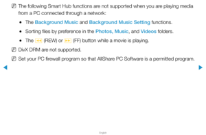 Page 225▶
English
▶
 
NThe following Smart Hub functions are not supported when you are playing media 
from a PC connected through a network:
 
●The Background Music and Background Music Setting functions.
 
●Sorting files by preference in the Photos, Music, and Videos folders.
 
●The 
π (REW) or 
µ (FF) button while a movie is playing.
 
NDivX DRM are not supported.
 
NSet your PC firewall program so that AllShare PC Software is a permitted program.  