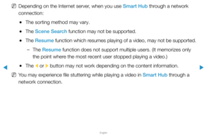 Page 226▶
English
▶
 
NDepending on the Internet server, when you use Smart Hub through a network 
connection:
 
●The sorting method may vary.
 
●The Scene Search function may not be supported.
 
●The  Resume function which resumes playing of a video, may not be supported.
 
–The Resume function does not support multiple users. (It memorizes only 
the point where the most recent user stopped playing a video.)
 
●The 
l or 
r button may not work depending on the content information.
 
NYou may experience file...