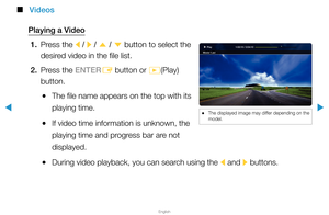 Page 228▶
English
▶
 
■
Videos
Playing a Video 1.  Press the 
l / 
r  / 
u  / 
d  button to select the 
desired video in the file list.
2.  Press the ENTER
E button or 
�(Play) 
button.
 
●The file name appears on the top with its 
playing time.
 
●If video time information is unknown, the 
playing time and progress bar are not 
displayed.
 
●During video playback, you can search using the 
l and 
r buttons.
1:02:15 / 2:04:10
Movie 1.avi Play
 
● The displayed image may differ depending on the 
model.  