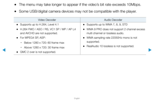 Page 233▶
English
▶
 
●The menu may take longer to appear if the video’s bit rate exceeds 10Mbps.
 
●Some USB/digital camera devices may not be compatible with the player.
Video Decoder Audio Decoder
 
•Supports up to H.264, Level 4.1
 
•H.264 FMO / ASO / RS, VC1 SP / MP / AP L4 
and AVCHD are not supported.
 
•For MPEG4 SP, ASP:
 
− Below 1280 x 720: 60 frame max
 
− Above 1280 x 720: 30 frame max
 
•GMC 2 over is not supported.
 
•Supports up to WMA 7, 8, 9, STD
 
•WMA 9 PRO does not support 2 channel excess...