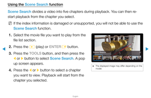 Page 235▶
English
▶
Using the Scene Search function
Scene Search divides a video into five chapters during playback. You can then re-
start playback from the chapter you select.
 
NIf the index information is damaged or unsupported, you will not be able\
 to use the 
Scene Search function.
1.  Select the movie file you want to play from the 
file list section.
2.  Press the 
� (play) or ENTER
E button.
3.  Press the TOOLS button, and then press the 
l or 
r button to select Scene Search. A pop 
up screen...