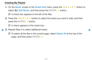 Page 237▶
English
▶
Creating My Playlist1.  On the Music screen in the Smart Hub menu, press the 
l / 
r  / 
u  / 
d  button to 
select 
 Edit Mode, and then press the ENTER E button.
 
NA check box appears to the left of the files.
2.  Press the 
l / 
r  / 
u  / 
d  button to select the tracks you want to add, and then 
press the ENTER E button.
 
NA check appears in the check box.
3.  Repeat Step 2 to select additional tracks.
 
NTo select all the files in the current page, select Select All at the top of the...