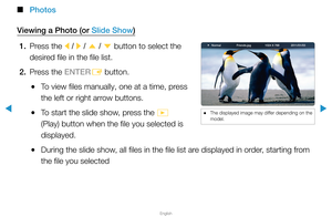 Page 240▶
English
▶
 
■
Photos
Viewing a Photo (or Slide Show) 1.  Press the 
l / 
r  / 
u  / 
d  button to select the 
desired file in the file list.
2.  Press the ENTER
E button.
 
●To view files manually, one at a time, press 
the left or right arrow buttons.
 
●To start the slide show, press the 
� 
(Play) button when the file you selected is 
displayed.
 
●During the slide show, all files in the file list are displayed in order, starting from 
the file you selected
Normal Friends.jpg 1024 X 7682011/01/03...