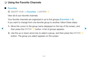 Page 25▶
English
▶
 
❑
Using the Favorite Channels
 
■
Favorites
 
OSMART HUB  → Favorites 
→ ENTER
E
View all of your favorite channels.
Your favorite channels are organized in up to five groups (Favorites 1-5).  
If you want to change from one favorite group to another, follow these steps:
1.  Move the cursor to the group name displayed on the top of the screen, and 
then press the ENTER
E button. A list of groups appears.
2.  Use the up or down arrow key to select a group, and then press the ENTER
E 
button....