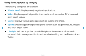 Page 250▶
English
▶
Using Samsung Apps by category
The following categories are available:
 
●What’s New?: Displays newly registered applications.
 
●Video: Displays apps that provide video media such as movies, TV shows and 
short length videos.
 
●Game: Displays various game apps such as sudoku and chess.
 
●Sports: Displays apps that provide sports content such as game results, images 
and short length video.
 
●Lifestyle: Includes apps that provide lifestyle media services such as music, 
personal photo...