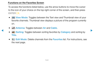 Page 26▶
English
▶
Functions on the Favorites ScreenTo access the functions listed below, use the arrow buttons to move the cursor 
to the icon of your choice on the top right corner of the screen, and then press 
ENTER E.
 
● View Mode: Toggles between the Text view and Thumbnail view of your 
favorite channels. Thumbnail view displays a picture of the program currently 
on.
 
● Antenna: Toggles between Air and Cable.
 
● Sorting: Toggles between sorting favorites by Category and sorting by 
Title.
 
● Edit...