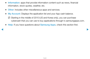 Page 251▶
English
▶
 
●Information: apps that provide information content such as news, financial 
information, stock quotes, weather, etc.
 
●Other: Includes other miscellaneous apps and services.
 
●My Account: Displays the application list and your App cash balance.
 
NStarting in the middle of 2010 (US and Korea only), you can purchase 
cybercash that you can use to buy applications through tv.samsungapps.com.
 
●Help: If you have questions about Samsung Apps, check this section first.  