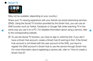 Page 252▶
English
▶
 
■
Social TV
(May not be available, depending on your country.)
Share your TV viewing experience with your friends via social networking ser\
vices 
(SNS). Using the Social TV function provided by the Smart Hub, you can use an 
SNS function such as Twitter, Facebook or Google Talk while watching TV in the 
same way you use it on a PC. For detailed information about using a serv\
ice, refer 
to the corresponding website.
 
NTo use the Social TV function, you have to sign in uniformly first....