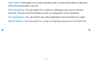 Page 255▶
English
▶
Your Video: Personalize your movie-watching with a customized video on demand 
(VOD) recommendation service.
Most Searched: You can search for a video by selecting a key word in the key 
word list. The key word list displays words you frequently use for searches.
Top Application: You can search top video applications and services for a video.
Search History: 
You can search for a video by selecting a keyword in the History list.  