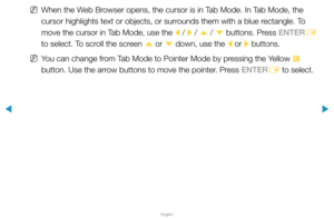Page 258▶
English
▶
 
NWhen the Web Browser opens, the cursor is in Tab Mode. In Tab Mode, the 
cursor highlights text or objects, or surrounds them with a blue rectangle. To 
move the cursor in Tab Mode, use the 
l / 
r / 
u  / 
d  buttons. Press ENTER
E 
to select. To scroll the screen  u or 
d down, use the 
l or 
r buttons.
 
NYou can change from Tab Mode to Pointer Mode by pressing the Yellow 
{ 
button. Use the arrow buttons to move the pointer. Press ENTER E to select.  
