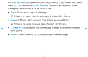 Page 259▶
English
▶
The Web Browser has a series of icons across the top of the screen. With these 
icons, you can easily use the Web Browser. The icons are described below, 
starting with the icon on the far left of the screen.
 
●Back: Moves to the previous web page.
 
NIf there is no saved previous web page, this icon will not work.
 
●Forward: Moves to the next web page if there are saved URLs.
 
NIf there is no saved next web page, this icon will not work.
 
●Refresh / Stop: Refreshes the current page or...