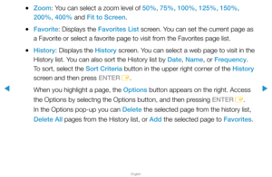 Page 260▶
English
▶
 
●Zoom: You can select a zoom level of 50%, 75%, 100%, 125%, 150%, 
200%, 400% and Fit to Screen.
 
●Favorite: Displays the Favorites List screen. You can set the current page as 
a Favorite or select a favorite page to visit from the Favorites page list.
 
●History: Displays the History screen. You can select a web page to visit in the 
History list. You can also sort the History list by Date, Name, or Frequency. 
To sort, select the Sort Criteria button in the upper right corner of the...