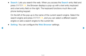 Page 262▶
English
▶
 
●Search: Lets you search the web. When you access the Search entry field and 
press ENTER
E, the Browser displays a pop-up with a text entry keyboard 
and a text entry field on the right. The keyboard functions much like a cell 
phone texting keypad.
On the left of the pop up is the name of the current search engine. Select the 
search engine and press ENTER E, and you can select a different search 
engine or add a search engine to the current list.
 
●Setting: You can configure the Web...