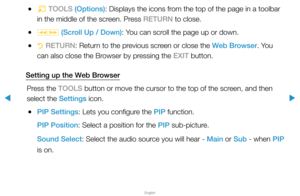 Page 264▶
English
▶
 
●T  TOOLS (Options): Displays the icons from the top of the page in a toolbar 
in the middle of the screen. Press RETURN to close.
 
●πµ  (Scroll Up / Down): You can scroll the page up or down.
 
●R  RETURN: Return to the previous screen or close the Web Browser. You 
can also close the Browser by pressing the EXIT button.
Setting up the Web Browser Press the TOOLS button or move the cursor to the top of the screen, and then 
select the Settings icon.
 
●PIP Settings: Lets you configure the...