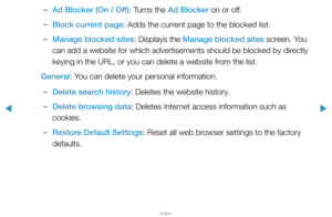 Page 268▶
English
▶
 
–Ad Blocker (On / Off): Turns the Ad Blocker on or off.
 
–Block current page: Adds the current page to the blocked list.
 
–Manage blocked sites: Displays the Manage blocked sites screen. You 
can add a website for which advertisements should be blocked by directly 
keying in the URL, or you can delete a website from the list.
General: You can delete your personal information.
 
–Delete search history: Deletes the website history.
 
–Delete browsing data: Deletes Internet access...