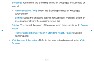 Page 269▶
English
▶
Encoding: You can set the Encoding setting for webpages to Automatic or 
Manual.
 
–Auto select (On / Off): Select the Encoding settings for webpages 
automatically.
 
–Setting: Select the Encoding settings for webpages manually. Select an 
encoding format from the encoding format list.
Pointer: You can set the speed of the cursor when the cursor is set to Pointer 
Mode.
 
–Pointer Speed (Slower / Slow / Standard / Fast / Faster): Select a 
pointer speed.
 
●Web browser information: Refer to...