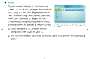 Page 270▶
English
▶
 
■
Skype
Skype created a little piece of software that 
makes communicating with people around the 
world easy and fun. With Skype you can say 
hello or share a laugh with anyone, anywhere. 
And if both of you are on Skype, it’s free. 
Communicate with people around the world! 
Buy and use the TV camera (SAMSUNG only). 
 
NOther company’s TV Cameras are not 
compatible with Skype on your TV.
 
NFor more information, download the Skype user’s manual from “www.samsung.
com.”
samsung
Echo /...