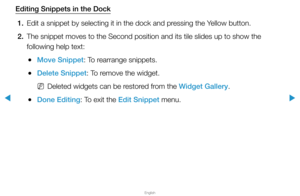 Page 275▶
English
▶
Editing Snippets in the Dock1.  Edit a snippet by selecting it in the dock and pressing the Yellow button.
2.  The snippet moves to the Second position and its tile slides up to show \
the 
following help text:
 
●Move Snippet: To rearrange snippets.
 
●Delete Snippet: To remove the widget.
 
NDeleted widgets can be restored from the Widget Gallery.
 
●Done Editing: To exit the Edit Snippet menu.  