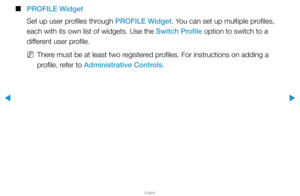 Page 276▶
English
▶
 
■
PROFILE Widget
Set up user profiles through PROFILE Widget. You can set up multiple profiles, 
each with its own list of widgets. Use the Switch Profile option to switch to a 
different user profile.
 
NThere must be at least two registered profiles. For instructions on adding a 
profile, refer to Administrative Controls.  