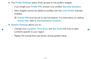 Page 278▶
English
▶
 
●The Profile Settings option limits access to the profile’s widgets.
 
–If you forget your Profile PIN, answer your profile’s Security Question.
 
–New widgets cannot be added to profiles with the Limit Profile indicator 
enabled.
 
NOwner PIN must be set to use this feature. For instructions on setting 
Owner PIN, refer to Administrative Controls.
 
●System Settings allows you to:
 
–Change your Location, Time Zone and Zip Code (US only) to tailor 
contents specific to your region....