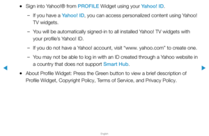 Page 280▶
English
▶
 
●Sign into Yahoo!® from PROFILE Widget using your Yahoo! ID.
 
–If you have a Yahoo! ID, you can access personalized content using Yahoo! 
TV widgets.
 
–You will be automatically signed-in to all installed Yahoo! TV widgets with 
your profile’s Yahoo! ID. 
 
–If you do not have a Yahoo! account, visit “www. yahoo.com” to create one.
 
–You may not be able to log in with an ID created through a Yahoo website in 
a country that does not support Smart Hub. 
 
●About Profile Widget: Press the...